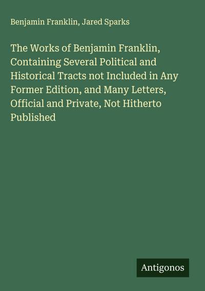 The Works of Benjamin Franklin, Containing Several Political and Historical Tracts not Included in Any Former Edition, and Many Letters, Official and Private, Not Hitherto Published