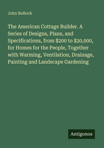 The American Cottage Builder. A Series of Designs, Plans, and Specifications, from $200 to $20,000, for Homes for the People, Together with Warming, Ventilation, Drainage, Painting and Landscape Gardening