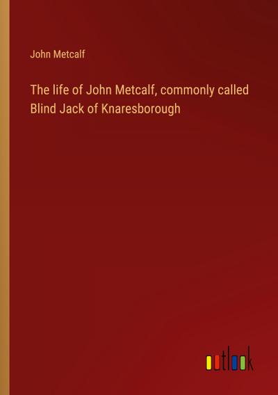 The life of John Metcalf, commonly called Blind Jack of Knaresborough