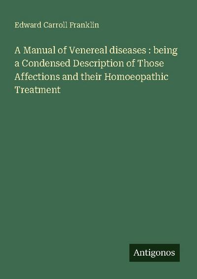 A Manual of Venereal diseases : being a Condensed Description of Those Affections and their Homoeopathic Treatment