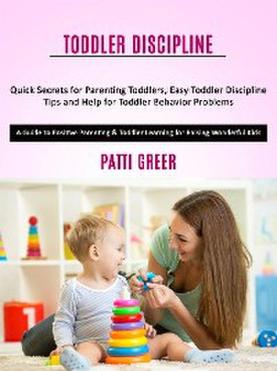 Toddler Discipline: Quick Secrets for Parenting Toddlers, Easy Toddler Discipline Tips and Help for Toddler Behavior Problems (A Guide to Positive Parenting & Toddler Learning for Raising Wonderful Kids)