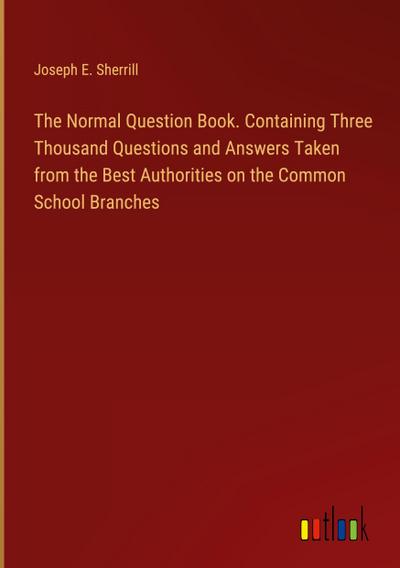 The Normal Question Book. Containing Three Thousand Questions and Answers Taken from the Best Authorities on the Common School Branches