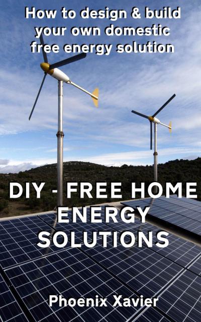 DIY Free Home Energy Solutions: How to Design and Build Your own Domestic Free Energy Solution
