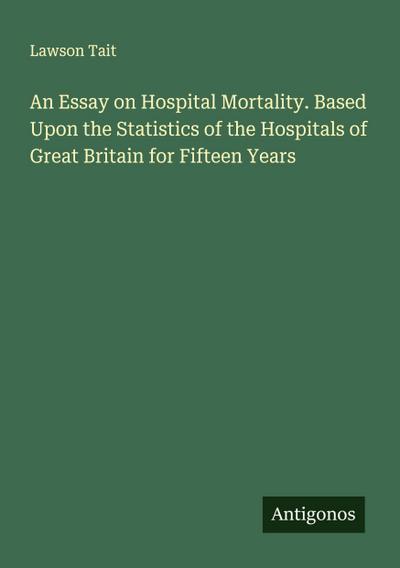 An Essay on Hospital Mortality. Based Upon the Statistics of the Hospitals of Great Britain for Fifteen Years