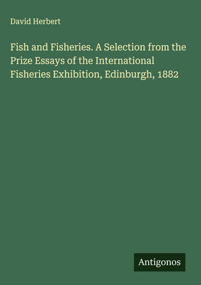 Fish and Fisheries. A Selection from the Prize Essays of the International Fisheries Exhibition, Edinburgh, 1882