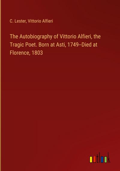 The Autobiography of Vittorio Alfieri, the Tragic Poet. Born at Asti, 1749--Died at Florence, 1803