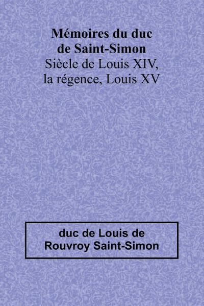 Mémoires du duc de Saint-Simon; Siècle de Louis XIV, la régence, Louis XV