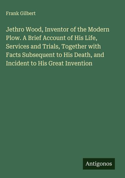 Jethro Wood, Inventor of the Modern Plow. A Brief Account of His Life, Services and Trials, Together with Facts Subsequent to His Death, and Incident to His Great Invention