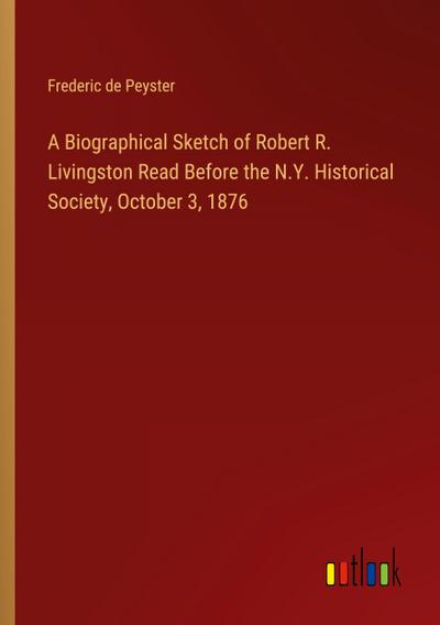 A Biographical Sketch of Robert R. Livingston Read Before the N.Y. Historical Society, October 3, 1876