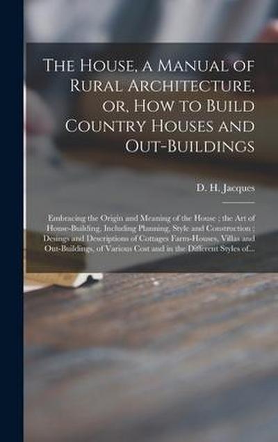 The House, a Manual of Rural Architecture, or, How to Build Country Houses and Out-buildings: Embracing the Origin and Meaning of the House; the Art o
