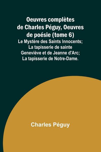 Oeuvres complètes de Charles Péguy, Oeuvres de poésie (tome 6); Le Mystère des Saints Innocents; La tapisserie de sainte Geneviève et de Jeanne d’Arc; La tapisserie de Notre-Dame.