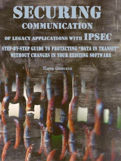 Securing Communication of Legacy Applications with IPSec: Step-by-Step Guide to Protecting &quote;Data in Transit&quote; without Changes in Your Existing Software
