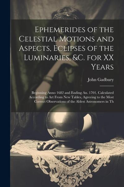 Ephemerides of the Celestial Motions and Aspects, Eclipses of the Luminaries, &c. for XX Years: Beginning Anno 1682 and Ending An. 1701. Calculated Ac