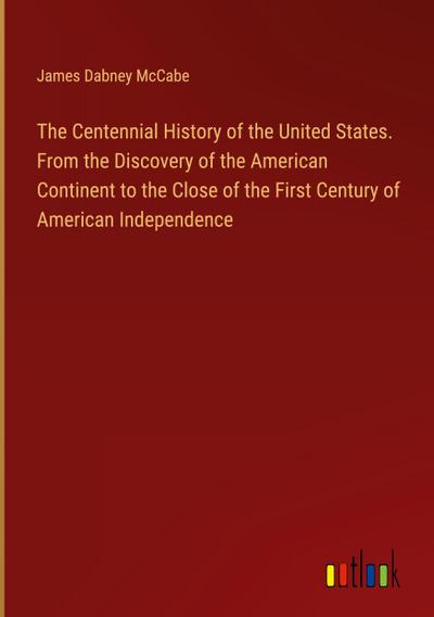 The Centennial History of the United States. From the Discovery of the American Continent to the Close of the First Century of American Independence