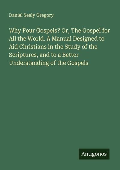 Why Four Gospels? Or, The Gospel for All the World. A Manual Designed to Aid Christians in the Study of the Scriptures, and to a Better Understanding of the Gospels