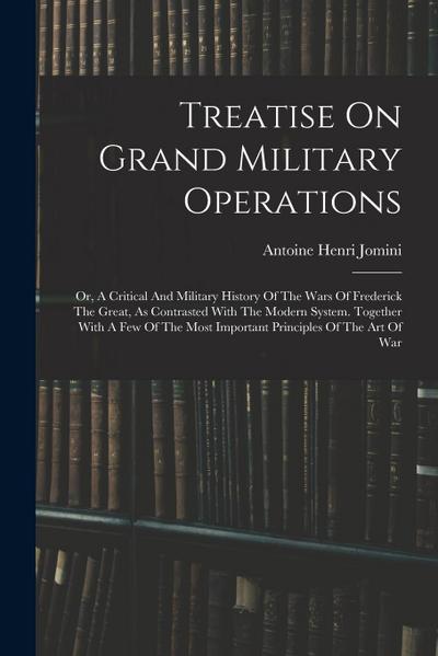 Treatise On Grand Military Operations: Or, A Critical And Military History Of The Wars Of Frederick The Great, As Contrasted With The Modern System. T