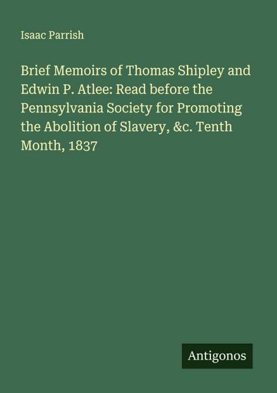 Brief Memoirs of Thomas Shipley and Edwin P. Atlee: Read before the Pennsylvania Society for Promoting the Abolition of Slavery, &c. Tenth Month, 1837