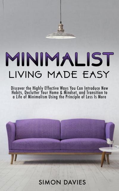 Minimalist Living Made Easy: Discover The Highly Effective Ways You Can Introduce New Habits, Declutter Your Home & Mindset, and Transition to a Life of Minimalism Using the Principle of Less Is More