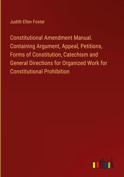 Constitutional Amendment Manual. Containing Argument, Appeal, Petitions, Forms of Constitution, Catechism and General Directions for Organized Work for Constitutional Prohibition