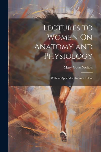 Lectures to Women On Anatomy and Physiology: With an Appendix On Water Cure