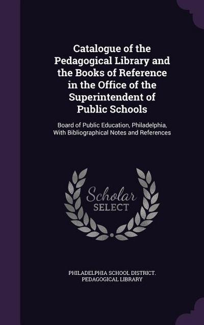 Catalogue of the Pedagogical Library and the Books of Reference in the Office of the Superintendent of Public Schools: Board of Public Education, Phil