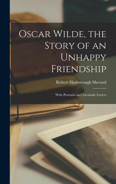 Oscar Wilde, the Story of an Unhappy Friendship: With Portraits and Facsimile Letters