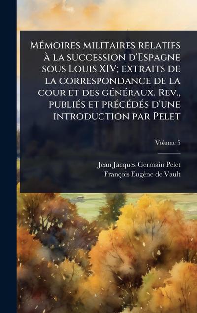 MÃ(c)moires militaires relatifs Ã la succession d’Espagne sous Louis XIV; extraits de la correspondance de la cour et des gÃ(c)nÃ(c)raux. Rev., publiÃ(c)s et prÃ(c)cÃ(c)dÃ(c)s d’une introduction par Pelet