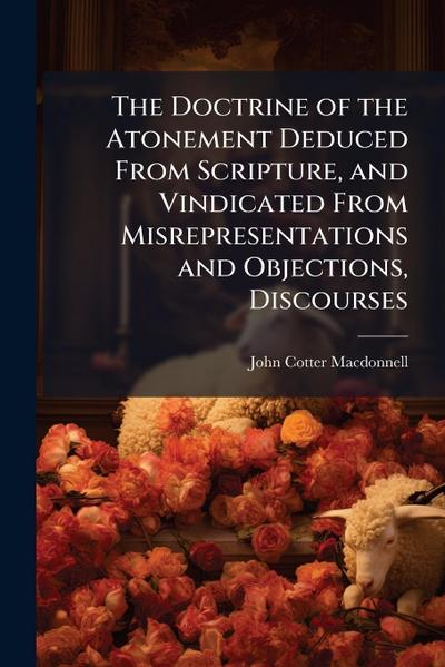 The Doctrine of the Atonement Deduced From Scripture, and Vindicated From Misrepresentations and Objections, Discourses