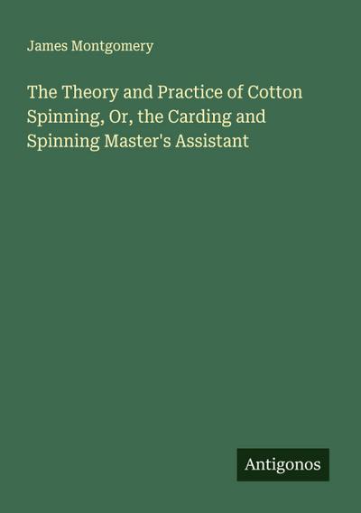 The Theory and Practice of Cotton Spinning, Or, the Carding and Spinning Master’s Assistant