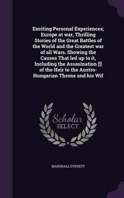 Exciting Personal Experiences; Europe at war, Thrilling Stories of the Great Battles of the World and the Greatest war of all Wars. Showing the Causes That led up to it, Including the Assasination [!] of the Heir to the Austro-Hungarian Throne and his Wif