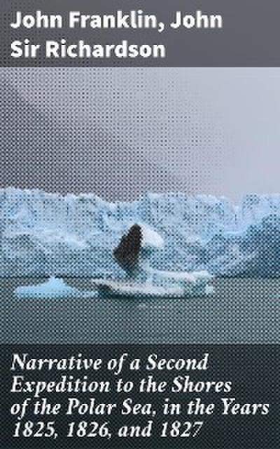 Narrative of a Second Expedition to the Shores of the Polar Sea, in the Years 1825, 1826, and 1827