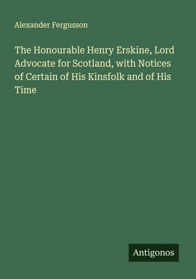 The Honourable Henry Erskine, Lord Advocate for Scotland, with Notices of Certain of His Kinsfolk and of His Time