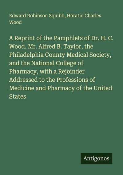 A Reprint of the Pamphlets of Dr. H. C. Wood, Mr. Alfred B. Taylor, the Philadelphia County Medical Society, and the National College of Pharmacy, with a Rejoinder Addressed to the Professions of Medicine and Pharmacy of the United States
