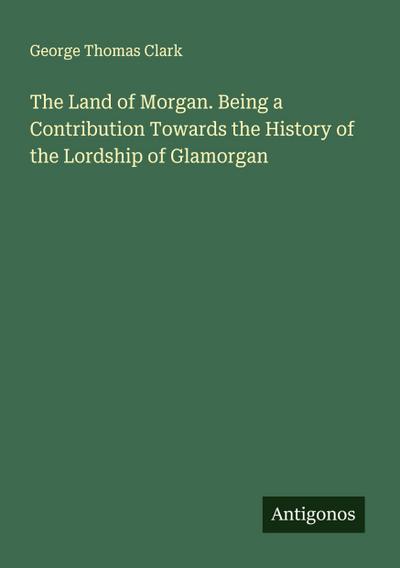 The Land of Morgan. Being a Contribution Towards the History of the Lordship of Glamorgan