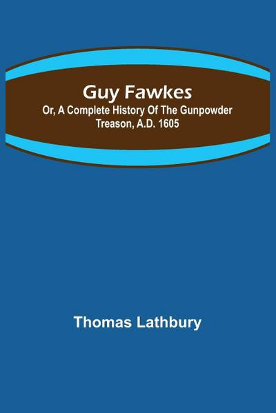 Guy Fawkes; Or, A Complete History Of The Gunpowder Treason, A.D. 1605