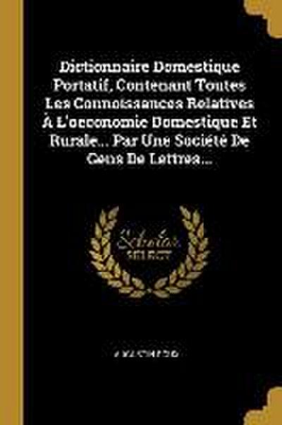 Dictionnaire Domestique Portatif, Contenant Toutes Les Connoissances Relatives À L’oeconomie Domestique Et Rurale... Par Une Société De Gens De Lettre