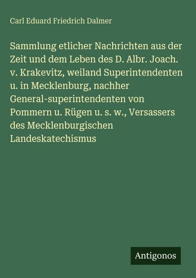 Sammlung etlicher Nachrichten aus der Zeit und dem Leben des D. Albr. Joach. v. Krakevitz, weiland Superintendenten u. in Mecklenburg, nachher General-superintendenten von Pommern u. Rügen u. s. w., Versassers des Mecklenburgischen Landeskatechismus