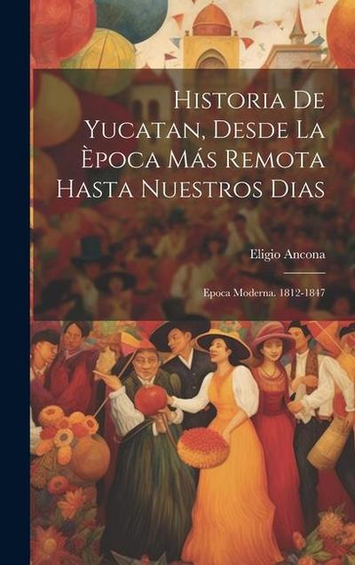 Historia De Yucatan, Desde La Època Más Remota Hasta Nuestros Dias: Epoca Moderna. 1812-1847