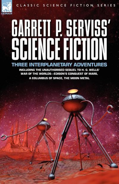 Garrett P. Serviss’ Science Fiction: Three Interplanetary Adventures Including the Unnauthorised Sequel to H. G. Wells’ War of the Worlds-Edison’s ... of Mars, A Columbus of Space, The Moon Metal
