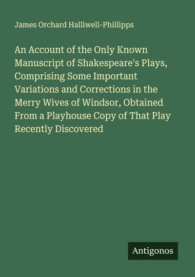 An Account of the Only Known Manuscript of Shakespeare’s Plays, Comprising Some Important Variations and Corrections in the Merry Wives of Windsor, Obtained From a Playhouse Copy of That Play Recently Discovered