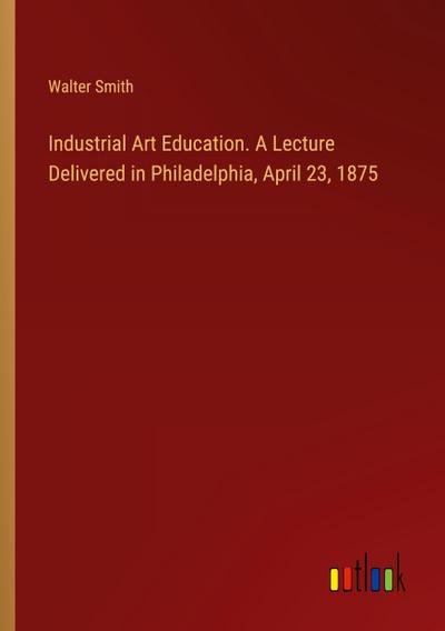 Industrial Art Education. A Lecture Delivered in Philadelphia, April 23, 1875