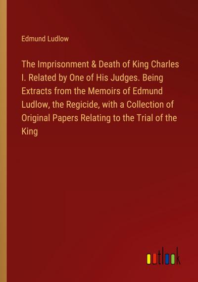 The Imprisonment & Death of King Charles I. Related by One of His Judges. Being Extracts from the Memoirs of Edmund Ludlow, the Regicide, with a Collection of Original Papers Relating to the Trial of the King