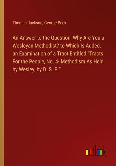 An Answer to the Question, Why Are You a Wesleyan Methodist? to Which Is Added, an Examination of a Tract Entitled "Tracts For the People, No. 4- Methodism As Held by Wesley, by D. S. P."