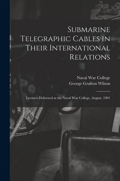 Submarine Telegraphic Cables in Their International Relations: Lectures Delivered at the Naval War College, August, 1901