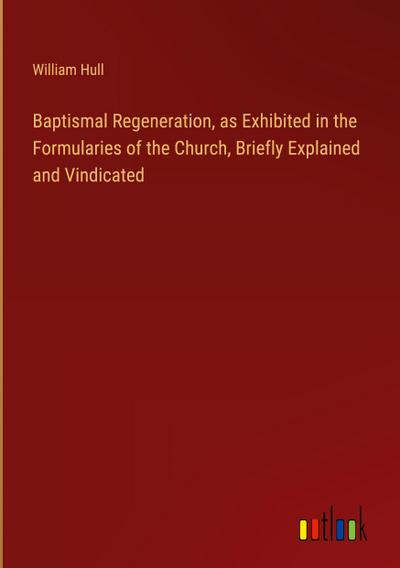 Baptismal Regeneration, as Exhibited in the Formularies of the Church, Briefly Explained and Vindicated