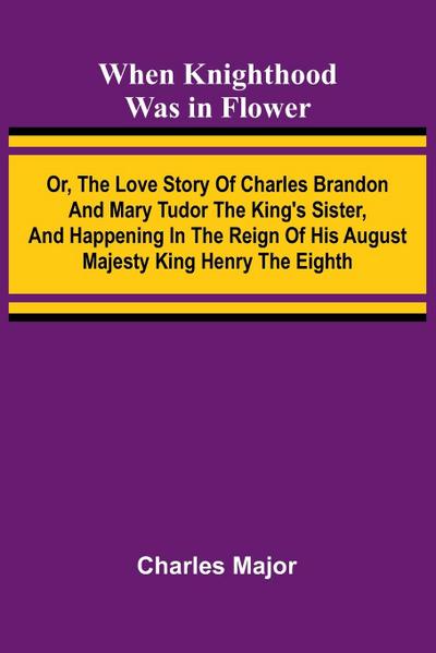 When Knighthood Was In Flower ; Or, The Love Story Of Charles Brandon And Mary Tudor The King’S Sister, And Happening In The Reign Of His August Majesty King Henry The Eighth