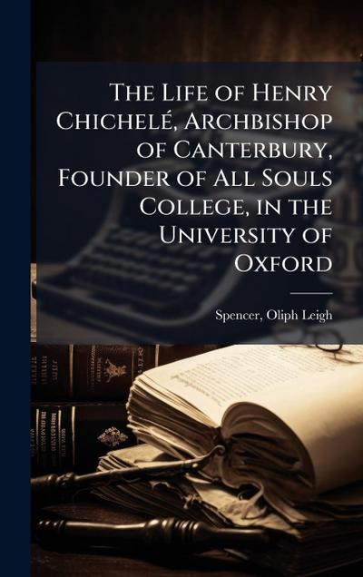 The Life of Henry ChichelÃ(c), Archbishop of Canterbury, Founder of All Souls College, in the University of Oxford
