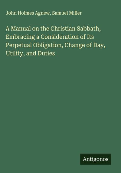 A Manual on the Christian Sabbath, Embracing a Consideration of Its Perpetual Obligation, Change of Day, Utility, and Duties