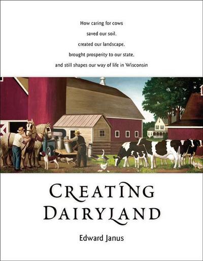 Creating Dairyland: How Caring for Cows Saved Our Soil, Created Our Landscape, Brought Prosperity to Our State, and Still Shapes Our Way o