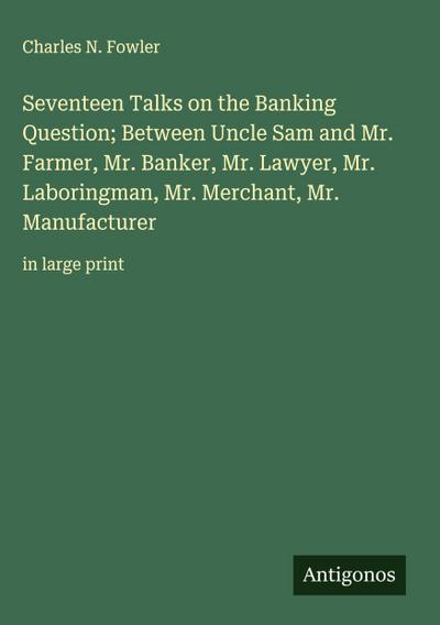 Seventeen Talks on the Banking Question; Between Uncle Sam and Mr. Farmer, Mr. Banker, Mr. Lawyer, Mr. Laboringman, Mr. Merchant, Mr. Manufacturer